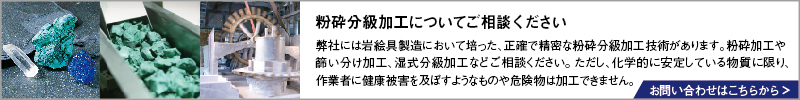 粉砕分級加工についてご相談ください。弊社には岩絵具製造において培った、正確で精密な粉砕分級加工技術があります。粉砕加工や篩い分け加工、湿式分級加工などご相談ください。ただし、化学的に安定している物質に限り、作業者に健康被害を及ぼすようなものや危険物は加工できません。